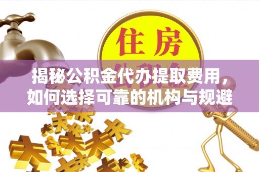 阳城揭秘公积金代办提取费用，如何选择可靠的机构与规避潜在风险