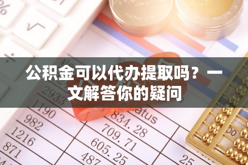 阳城公积金可以代办提取吗？一文解答你的疑问