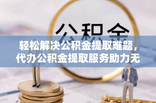 阳城轻松解决公积金提取难题，代办公积金提取服务助力无忧生活