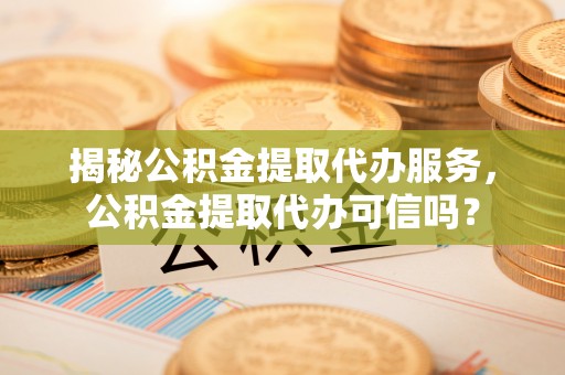 阳城揭秘公积金提取代办服务，公积金提取代办可信吗？
