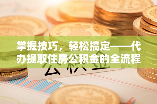 阳城掌握技巧，轻松搞定——代办提取住房公积金的全流程解析