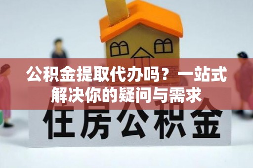 阳城公积金提取代办吗？一站式解决你的疑问与需求