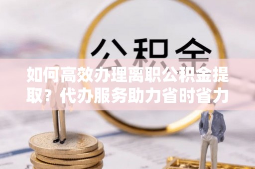阳城如何高效办理离职公积金提取？代办服务助力省时省力