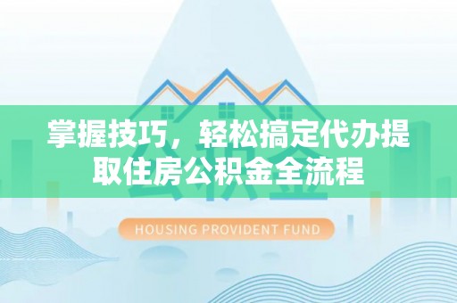 阳城掌握技巧，轻松搞定代办提取住房公积金全流程