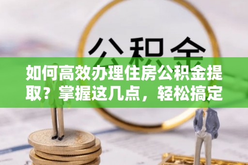 阳城如何高效办理住房公积金提取？掌握这几点，轻松搞定！