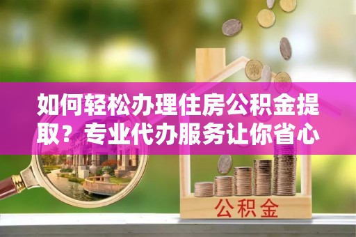 阳城如何轻松办理住房公积金提取？专业代办服务让你省心无忧
