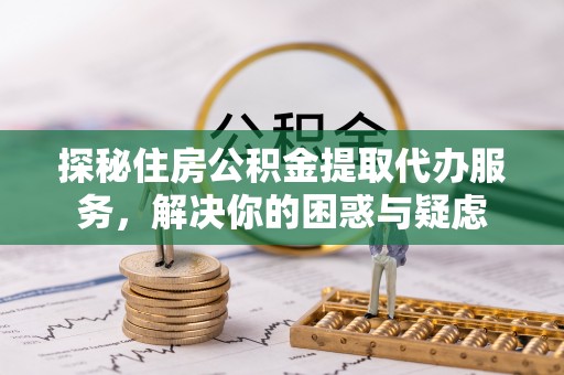 阳城探秘住房公积金提取代办服务，解决你的困惑与疑虑