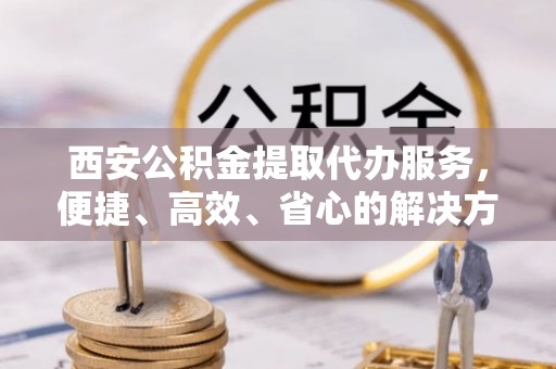 阳城西安公积金提取代办服务，便捷、高效、省心的解决方案