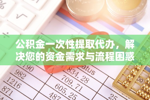 阳城公积金一次性提取代办，解决您的资金需求与流程困惑