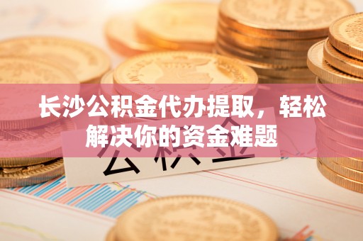 阳城长沙公积金代办提取，轻松解决你的资金难题