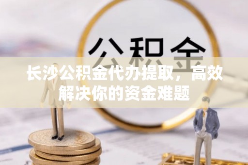 阳城长沙公积金代办提取，高效解决你的资金难题