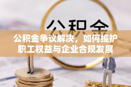 阳城公积金争议解决，如何维护职工权益与企业合规发展