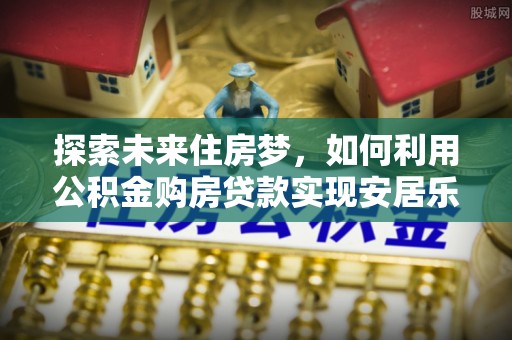 阳城探索未来住房梦，如何利用公积金购房贷款实现安居乐业