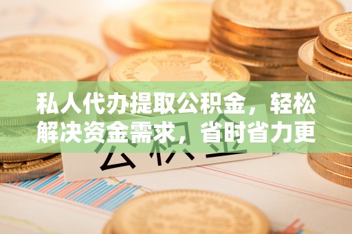 阳城私人代办提取公积金，轻松解决资金需求，省时省力更高效