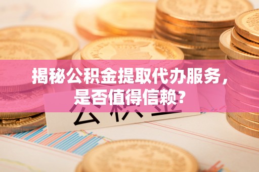阳城揭秘公积金提取代办服务，是否值得信赖？
