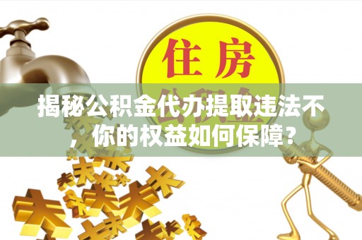 阳城揭秘公积金代办提取违法不，你的权益如何保障？